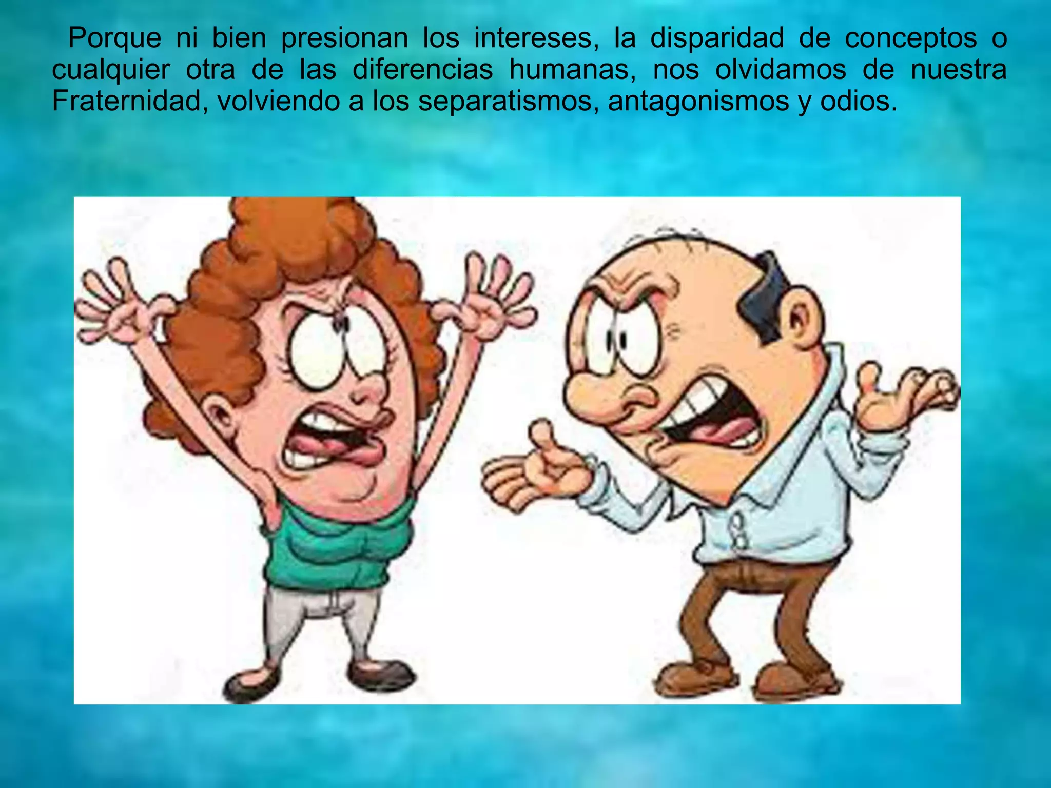 Porque ni bien presionan los intereses, la disparidad de conceptos o
cualquier otra de las diferencias humanas, nos olvidamos de nuestra
Fraternidad, volviendo a los separatismos, antagonismos y odios.
 