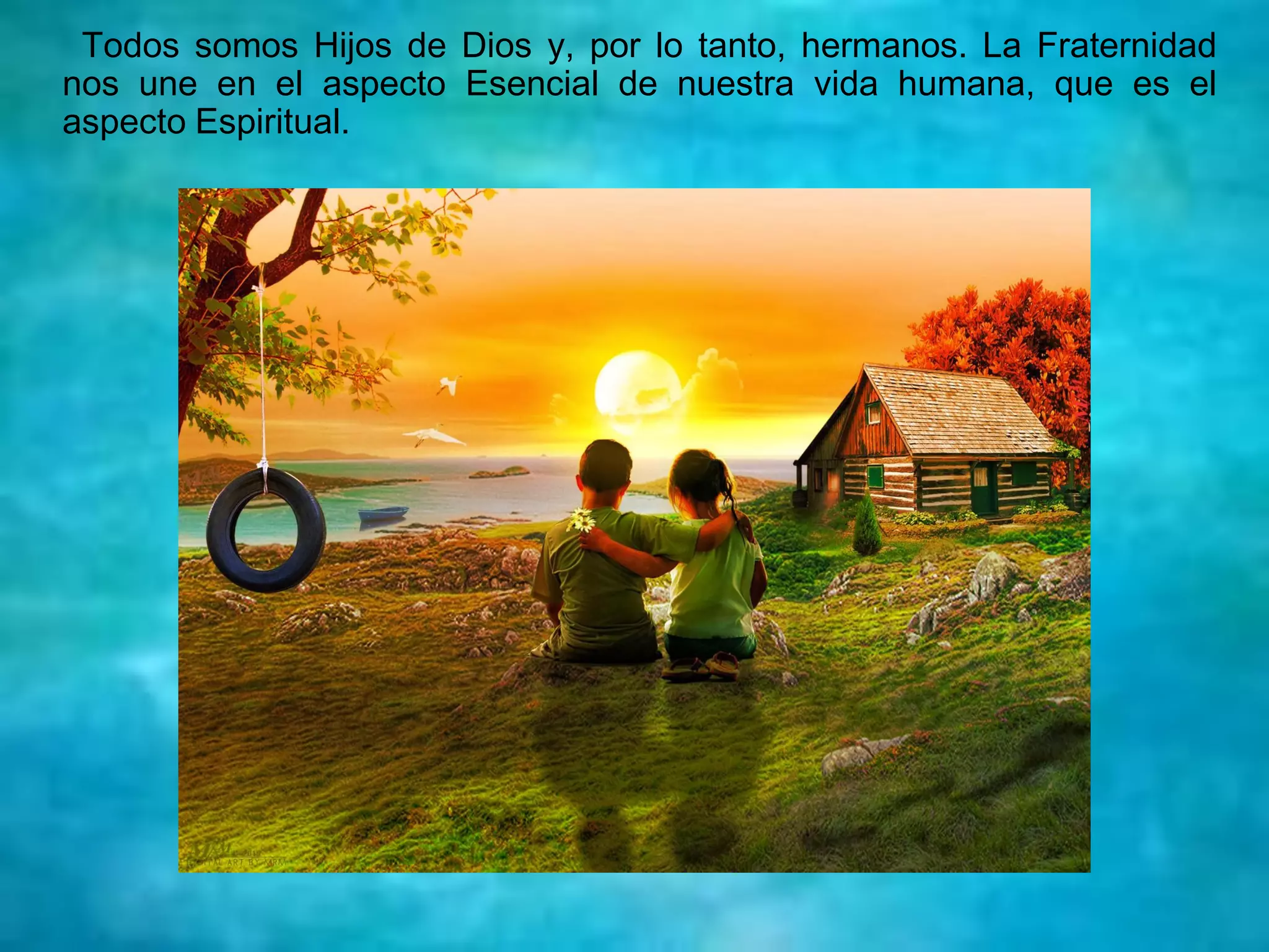 Todos somos Hijos de Dios y, por lo tanto, hermanos. La Fraternidad
nos une en el aspecto Esencial de nuestra vida humana, que es el
aspecto Espiritual.
 
