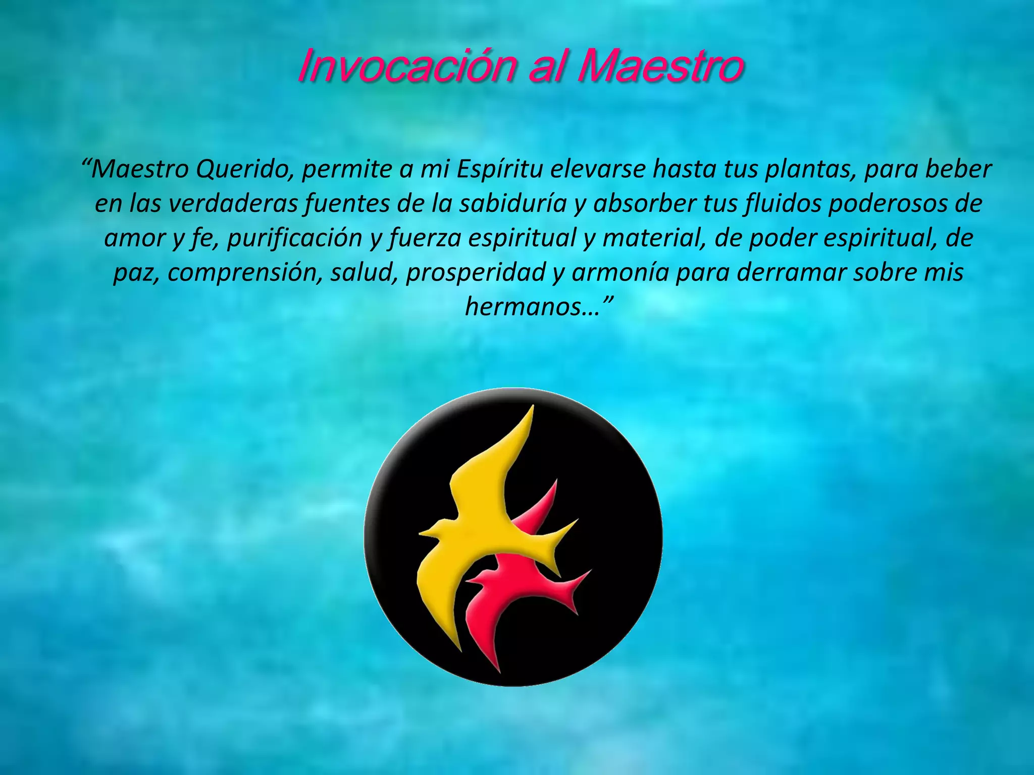 Invocación al Maestro
“Maestro Querido, permite a mi Espíritu elevarse hasta tus plantas, para beber
en las verdaderas fuentes de la sabiduría y absorber tus fluidos poderosos de
amor y fe, purificación y fuerza espiritual y material, de poder espiritual, de
paz, comprensión, salud, prosperidad y armonía para derramar sobre mis
hermanos…”
 