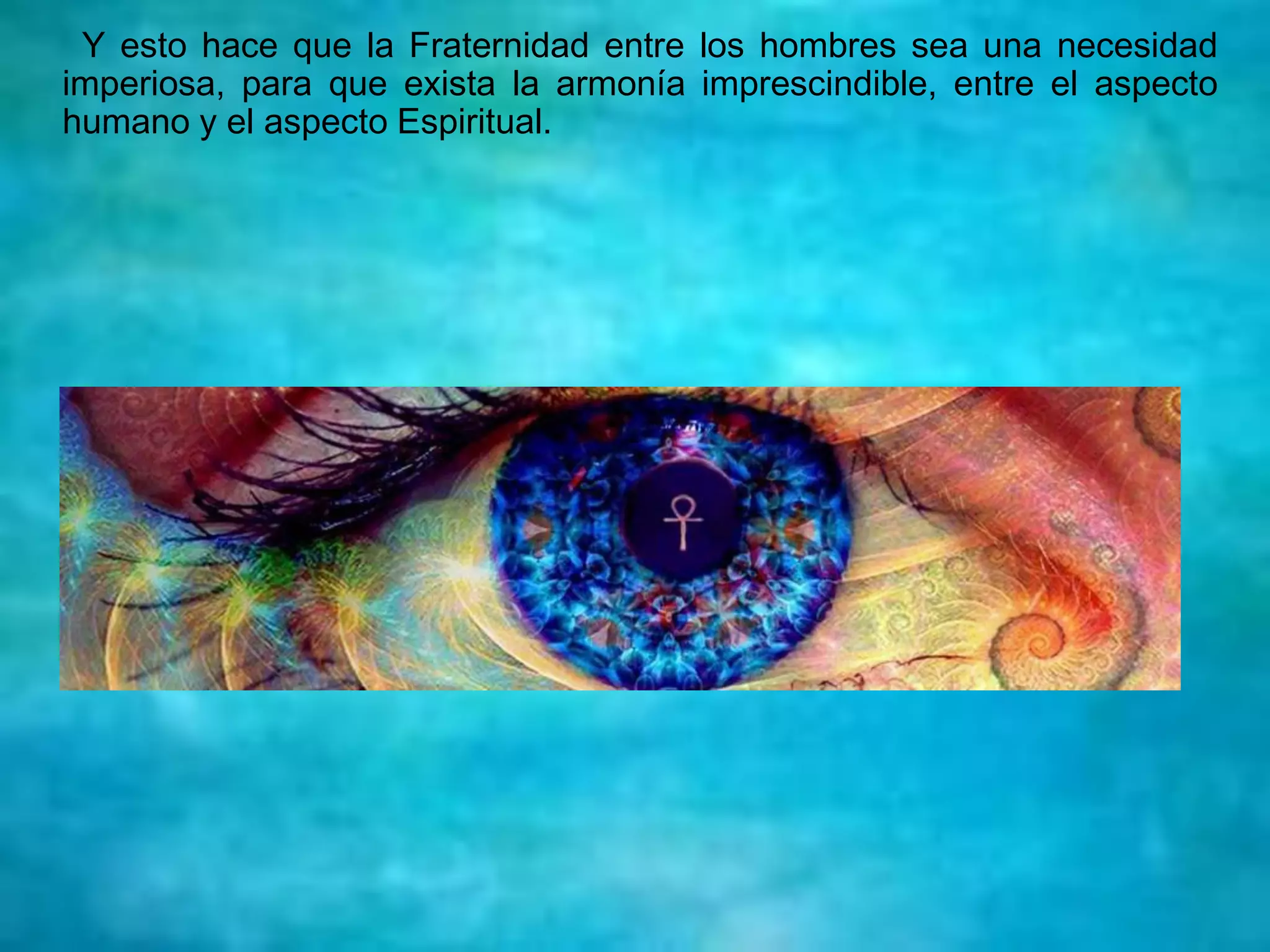 Y esto hace que la Fraternidad entre los hombres sea una necesidad
imperiosa, para que exista la armonía imprescindible, entre el aspecto
humano y el aspecto Espiritual.
 