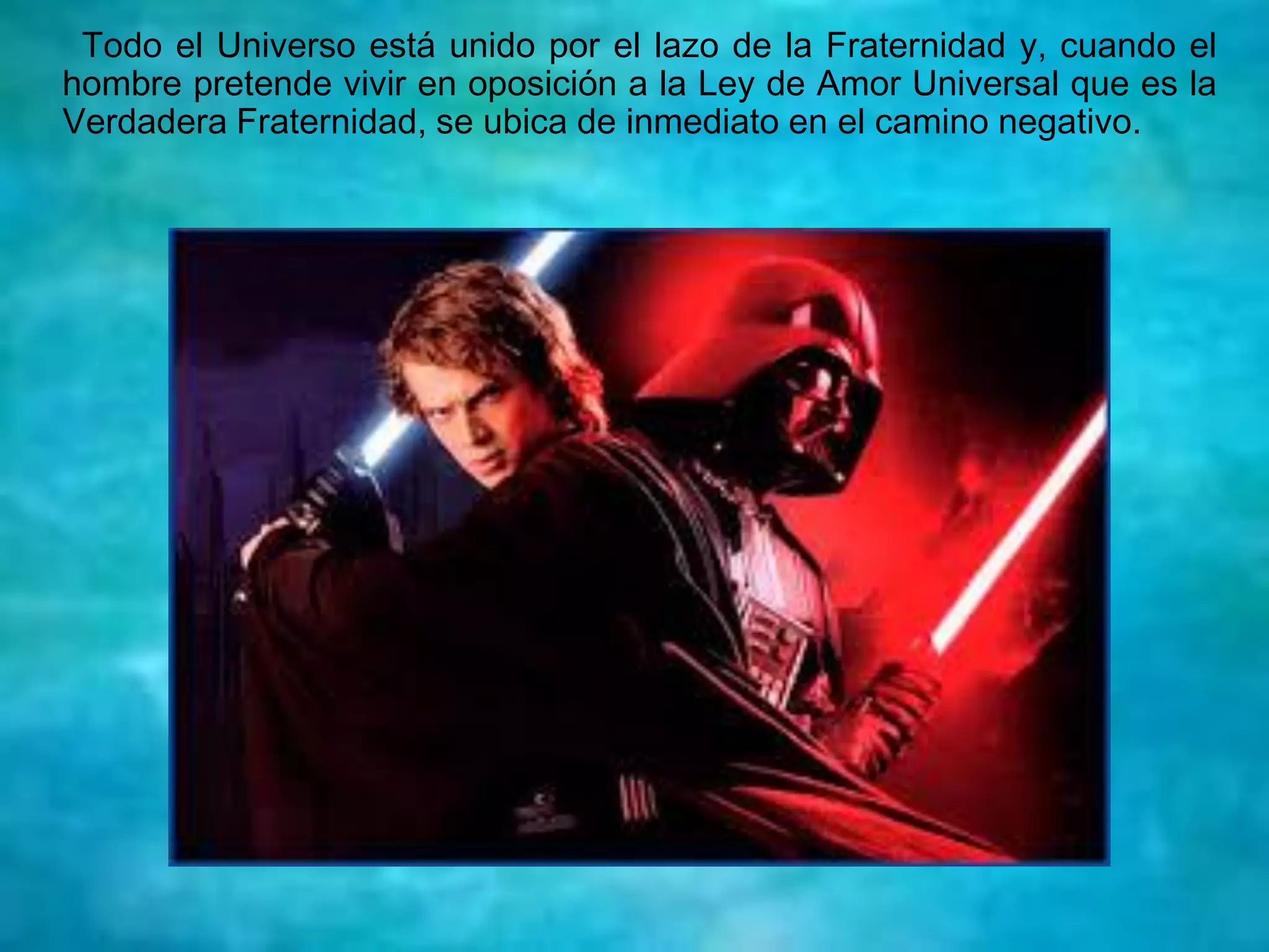 Todo el Universo está unido por el lazo de la Fraternidad y, cuando el
hombre pretende vivir en oposición a la Ley de Amor Universal que es la
Verdadera Fraternidad, se ubica de inmediato en el camino negativo.
 