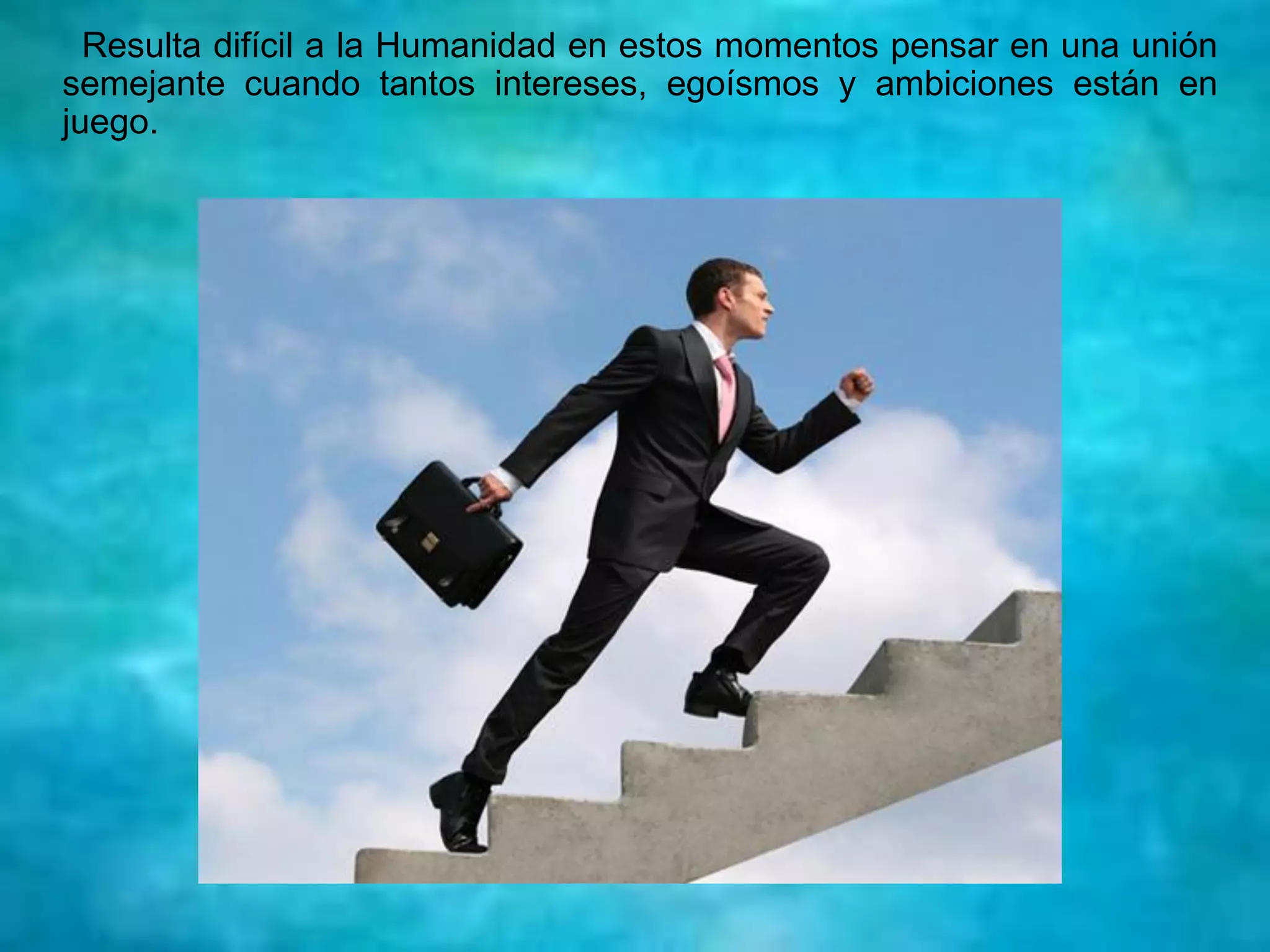 Resulta difícil a la Humanidad en estos momentos pensar en una unión
semejante cuando tantos intereses, egoísmos y ambiciones están en
juego.
 