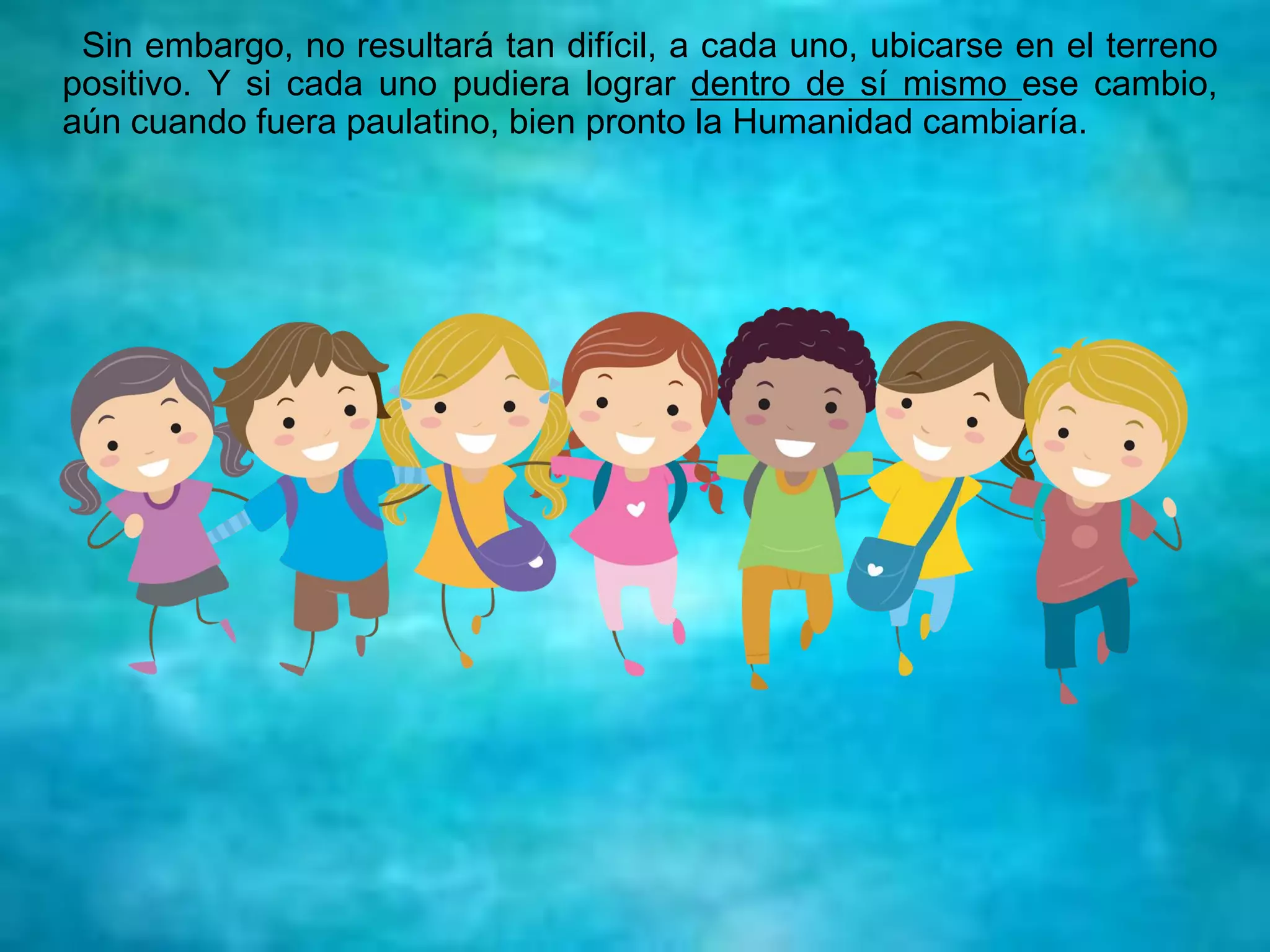 Sin embargo, no resultará tan difícil, a cada uno, ubicarse en el terreno
positivo. Y si cada uno pudiera lograr dentro de sí mismo ese cambio,
aún cuando fuera paulatino, bien pronto la Humanidad cambiaría.
 