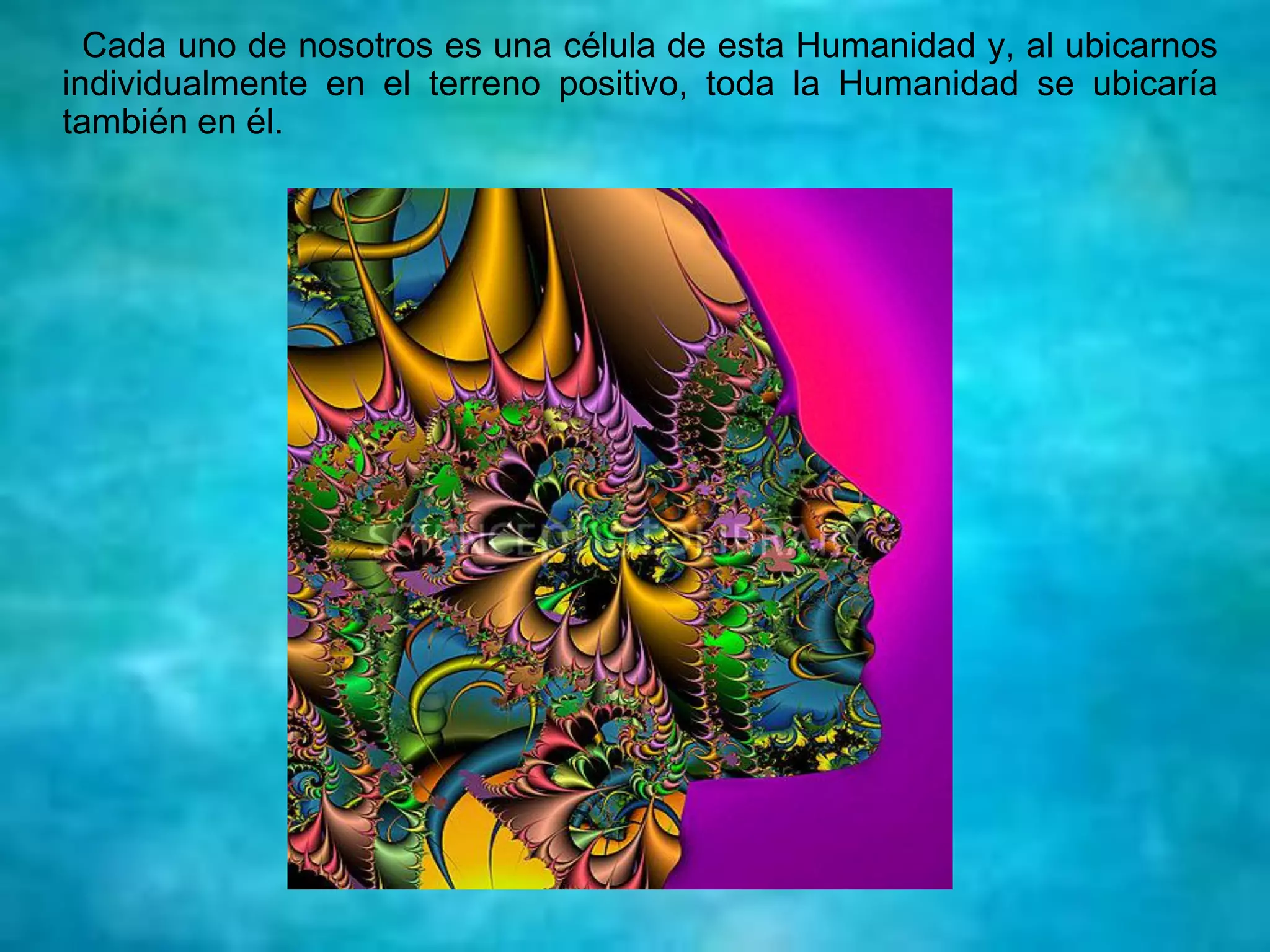 Cada uno de nosotros es una célula de esta Humanidad y, al ubicarnos
individualmente en el terreno positivo, toda la Humanidad se ubicaría
también en él.
 