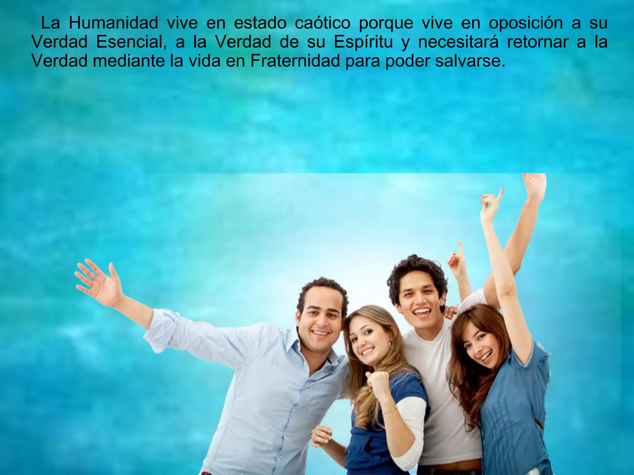 La Humanidad vive en estado caótico porque vive en oposición a su
Verdad Esencial, a la Verdad de su Espíritu y necesitará retornar a la
Verdad mediante la vida en Fraternidad para poder salvarse.
 
