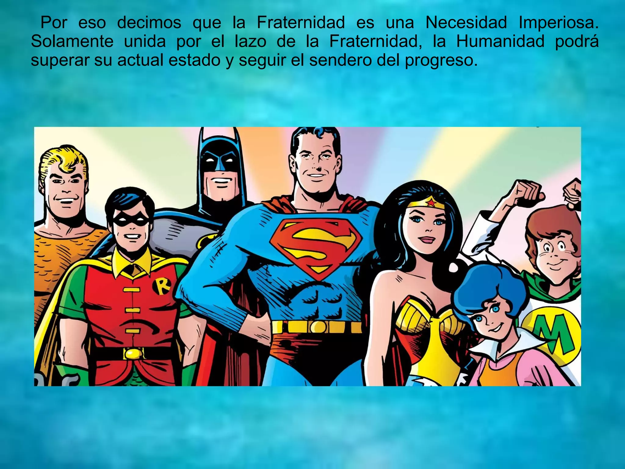 Por eso decimos que la Fraternidad es una Necesidad Imperiosa.
Solamente unida por el lazo de la Fraternidad, la Humanidad podrá
superar su actual estado y seguir el sendero del progreso.
 