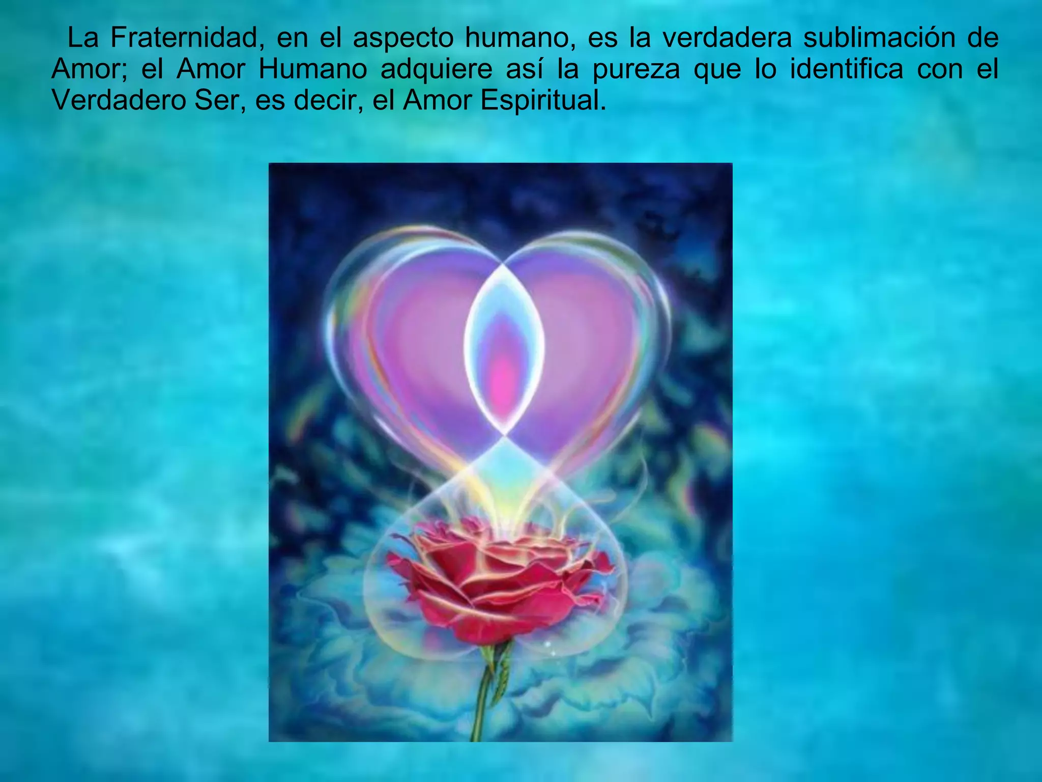 La Fraternidad, en el aspecto humano, es la verdadera sublimación de
Amor; el Amor Humano adquiere así la pureza que lo identifica con el
Verdadero Ser, es decir, el Amor Espiritual.
 