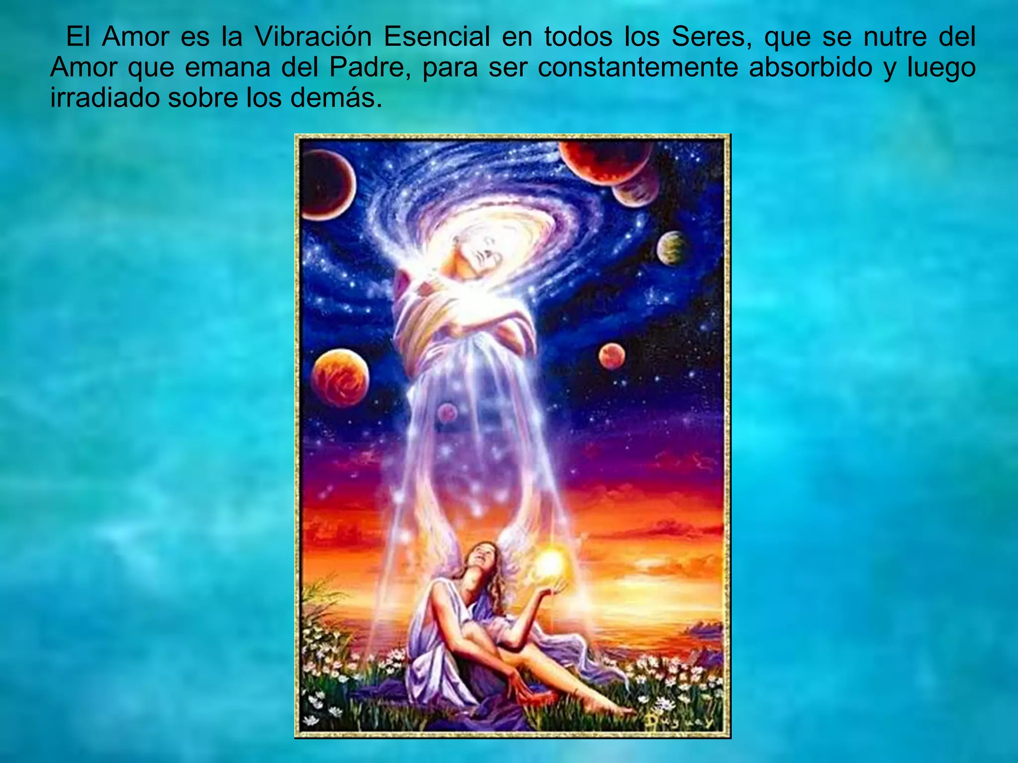 El Amor es la Vibración Esencial en todos los Seres, que se nutre del
Amor que emana del Padre, para ser constantemente absorbido y luego
irradiado sobre los demás.
 