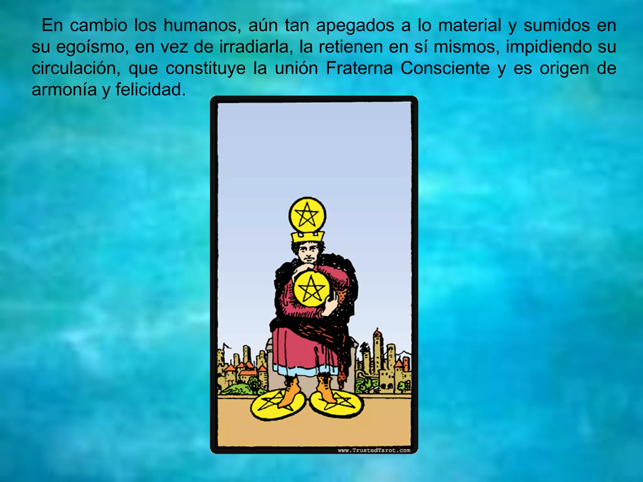 En cambio los humanos, aún tan apegados a lo material y sumidos en
su egoísmo, en vez de irradiarla, la retienen en sí mismos, impidiendo su
circulación, que constituye la unión Fraterna Consciente y es origen de
armonía y felicidad.
 