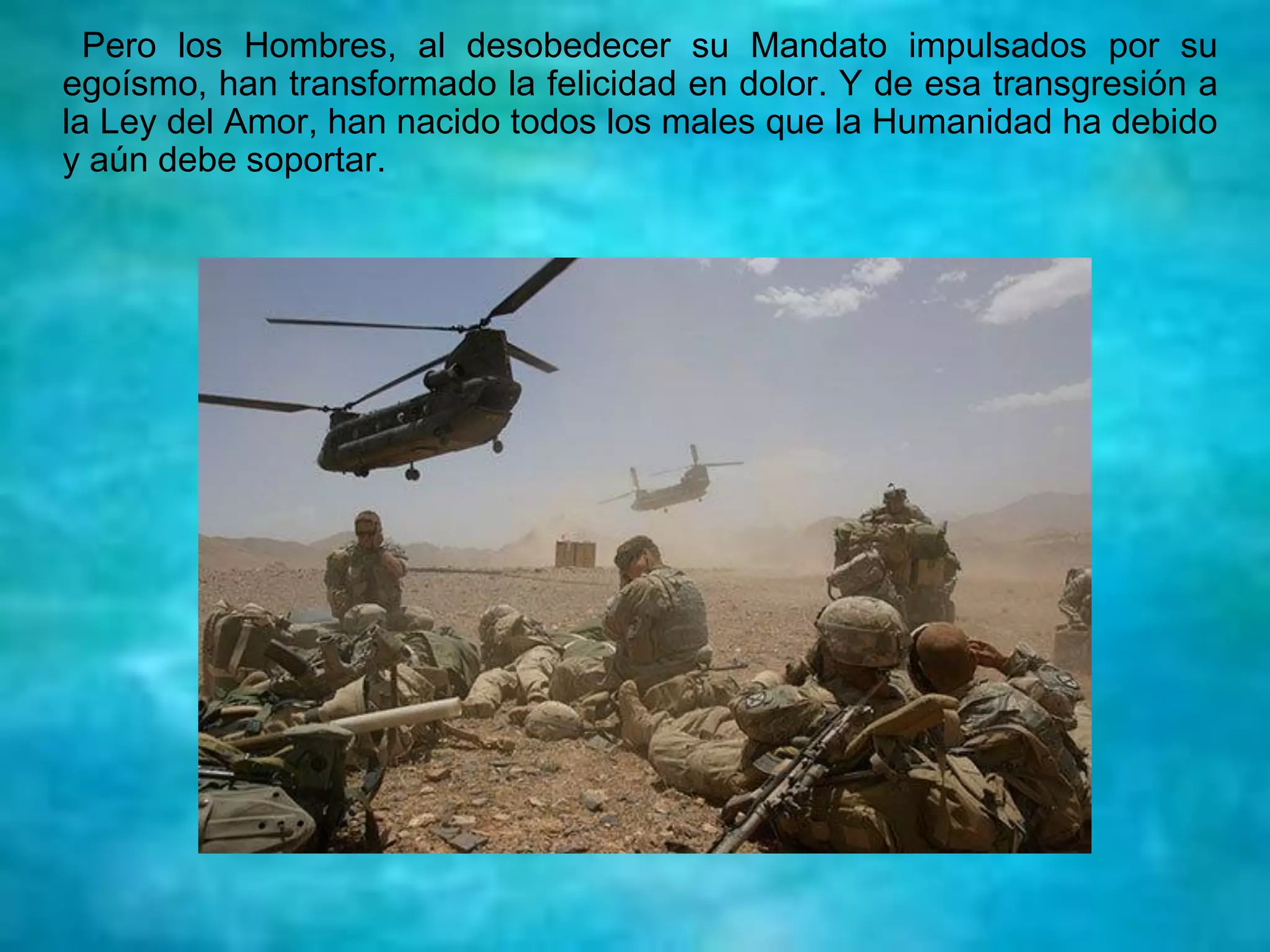 Pero los Hombres, al desobedecer su Mandato impulsados por su
egoísmo, han transformado la felicidad en dolor. Y de esa transgresión a
la Ley del Amor, han nacido todos los males que la Humanidad ha debido
y aún debe soportar.
 