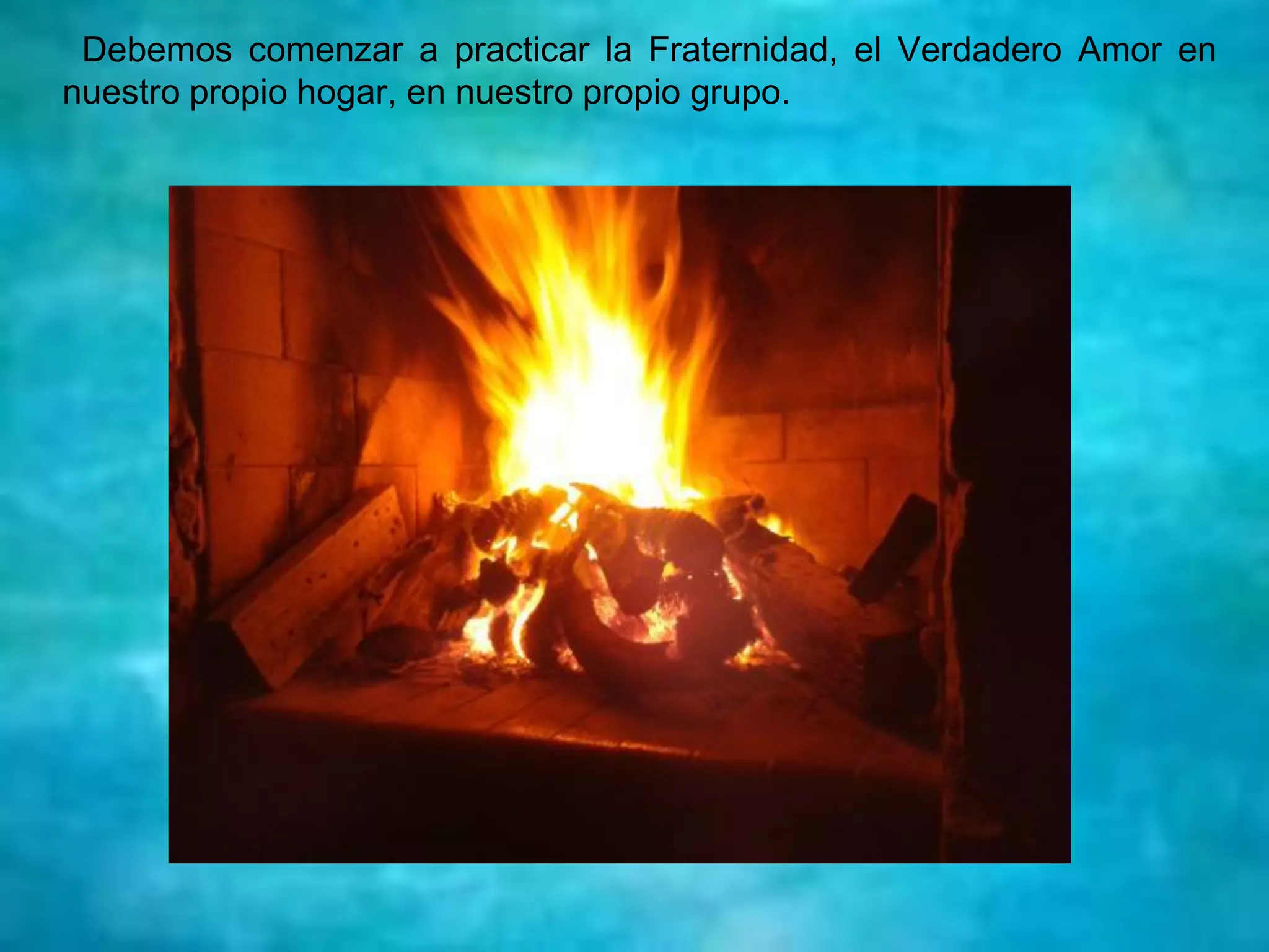 Debemos comenzar a practicar la Fraternidad, el Verdadero Amor en
nuestro propio hogar, en nuestro propio grupo.
 