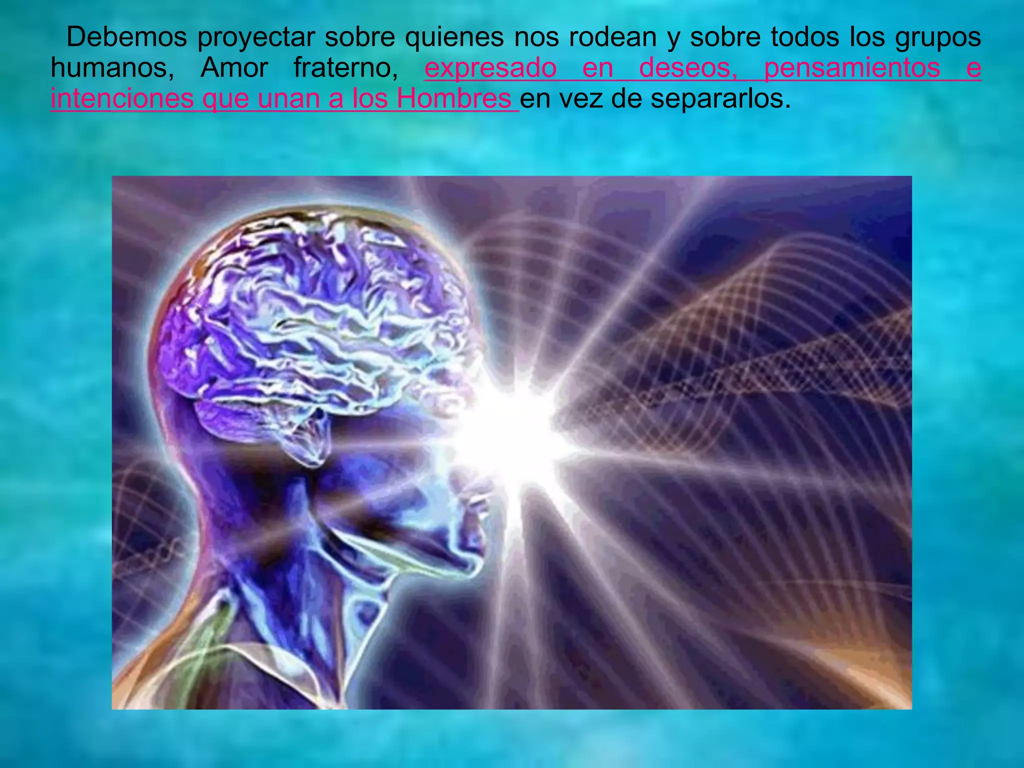 Debemos proyectar sobre quienes nos rodean y sobre todos los grupos
humanos, Amor fraterno, expresado en deseos, pensamientos e
intenciones que unan a los Hombres en vez de separarlos.
 