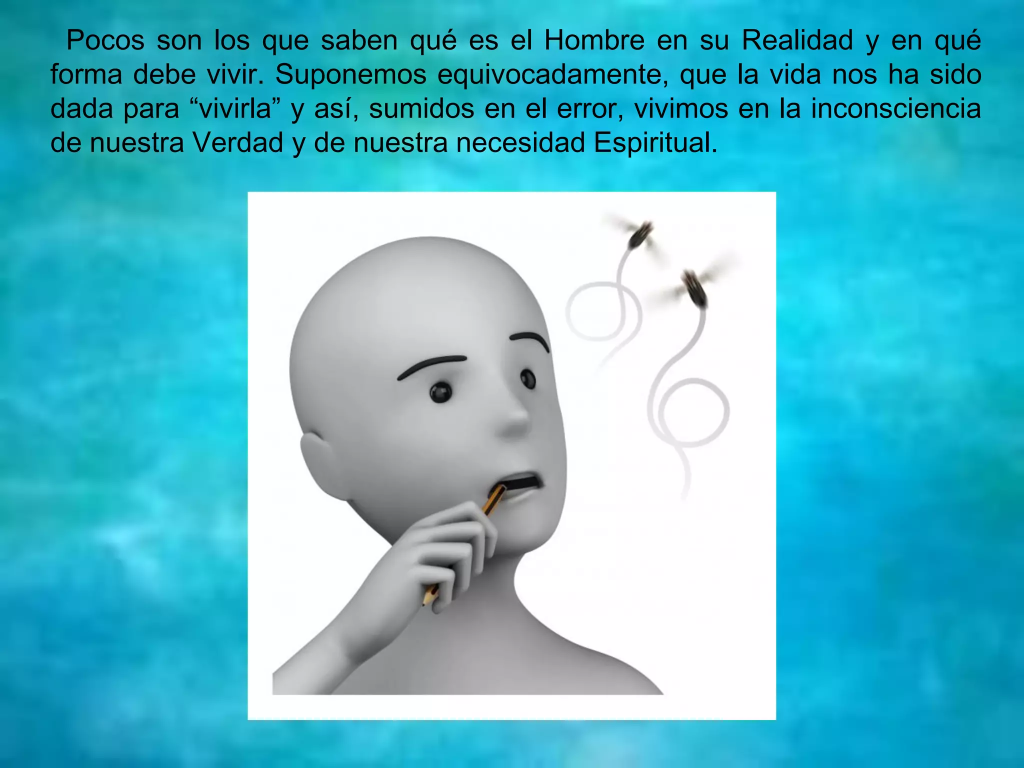 Pocos son los que saben qué es el Hombre en su Realidad y en qué
forma debe vivir. Suponemos equivocadamente, que la vida nos ha sido
dada para “vivirla” y así, sumidos en el error, vivimos en la inconsciencia
de nuestra Verdad y de nuestra necesidad Espiritual.
 