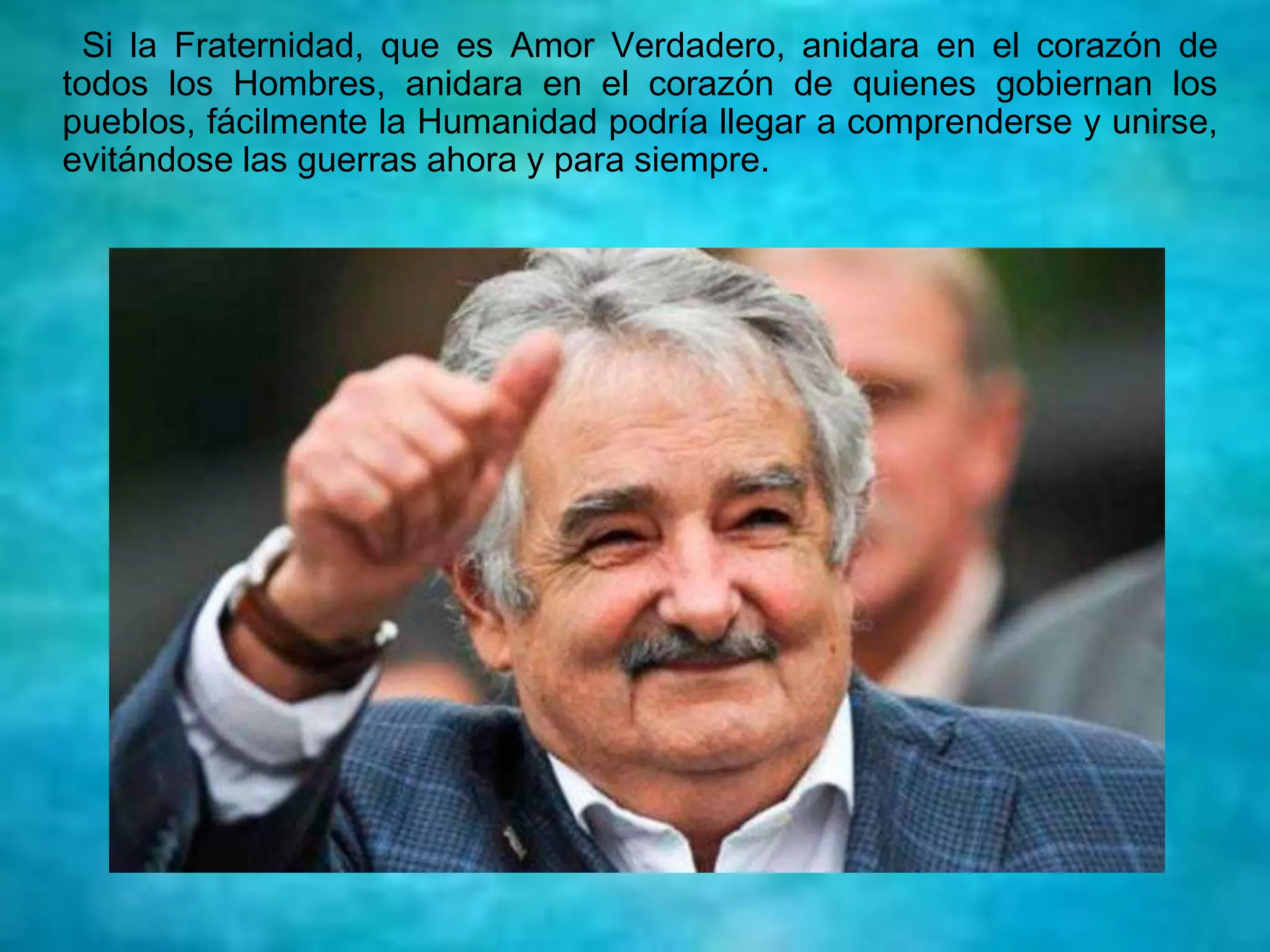 Si la Fraternidad, que es Amor Verdadero, anidara en el corazón de
todos los Hombres, anidara en el corazón de quienes gobiernan los
pueblos, fácilmente la Humanidad podría llegar a comprenderse y unirse,
evitándose las guerras ahora y para siempre.
 