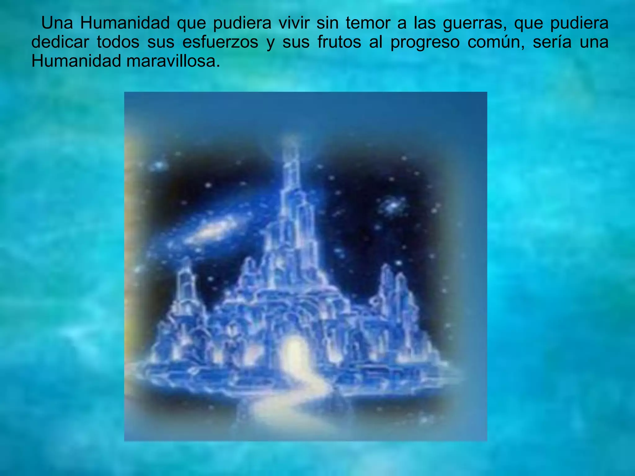 Una Humanidad que pudiera vivir sin temor a las guerras, que pudiera
dedicar todos sus esfuerzos y sus frutos al progreso común, sería una
Humanidad maravillosa.
 