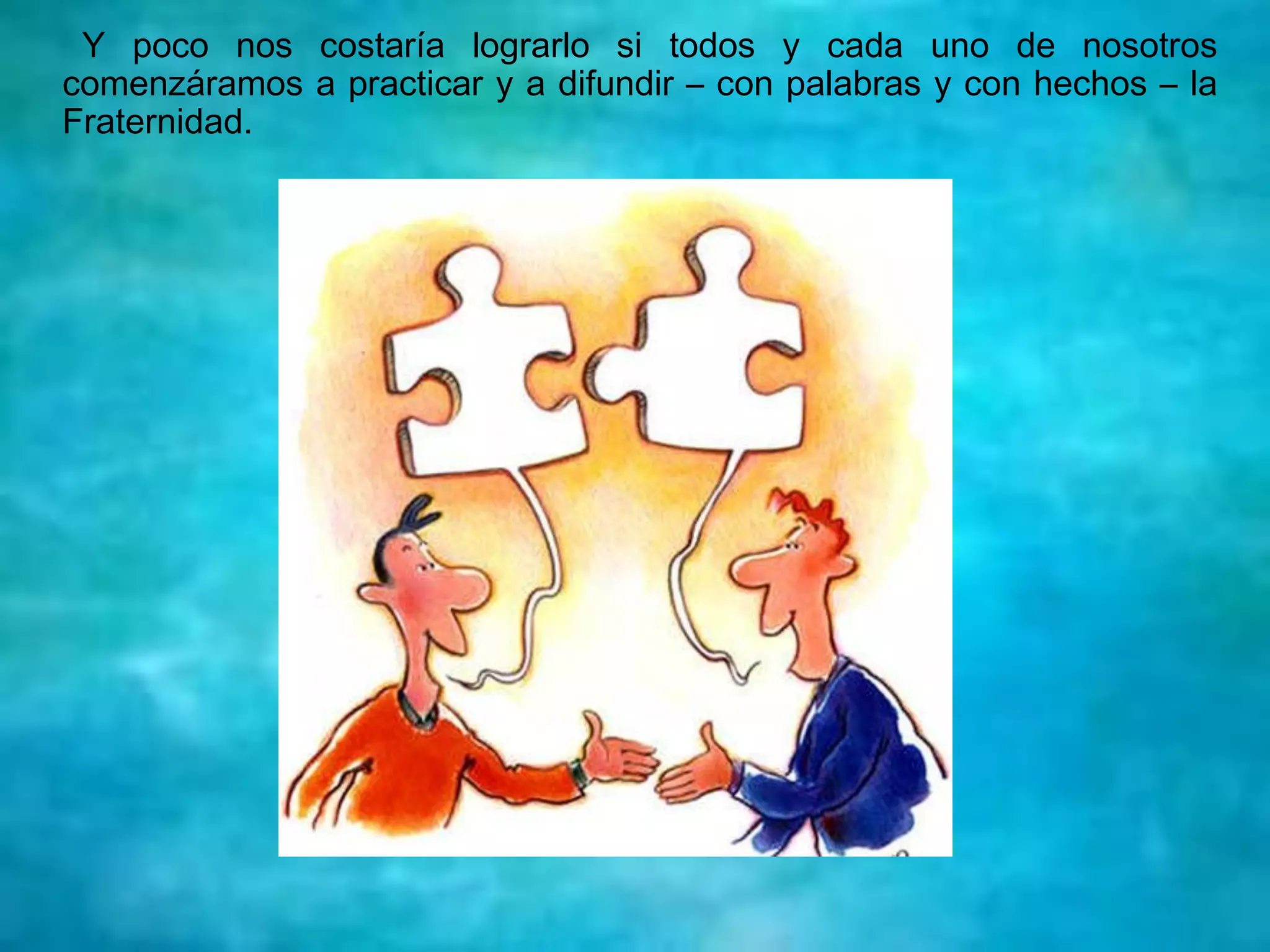 Y poco nos costaría lograrlo si todos y cada uno de nosotros
comenzáramos a practicar y a difundir – con palabras y con hechos – la
Fraternidad.
 