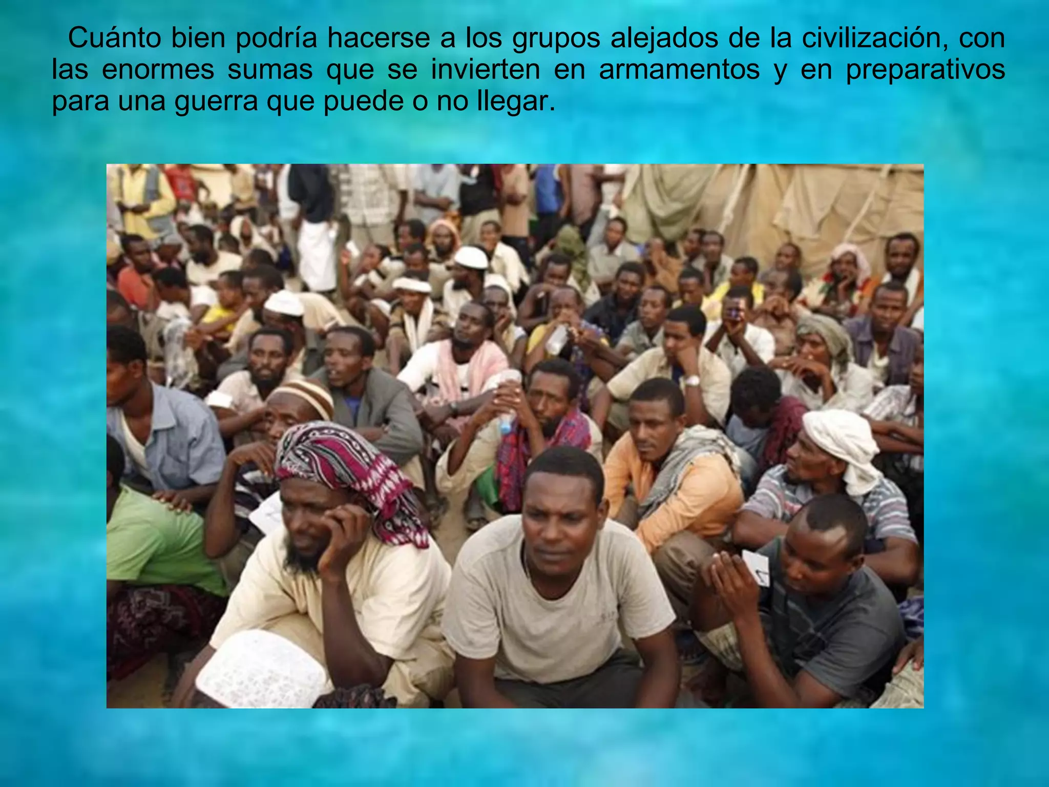 Cuánto bien podría hacerse a los grupos alejados de la civilización, con
las enormes sumas que se invierten en armamentos y en preparativos
para una guerra que puede o no llegar.
 