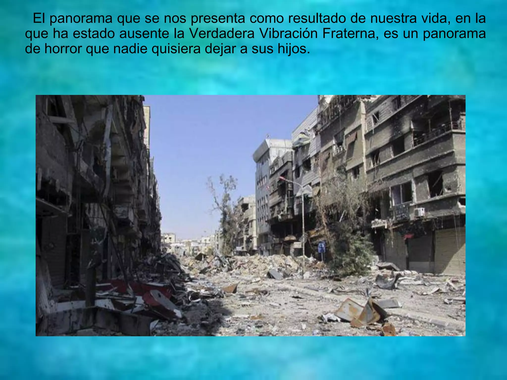 El panorama que se nos presenta como resultado de nuestra vida, en la
que ha estado ausente la Verdadera Vibración Fraterna, es un panorama
de horror que nadie quisiera dejar a sus hijos.
 