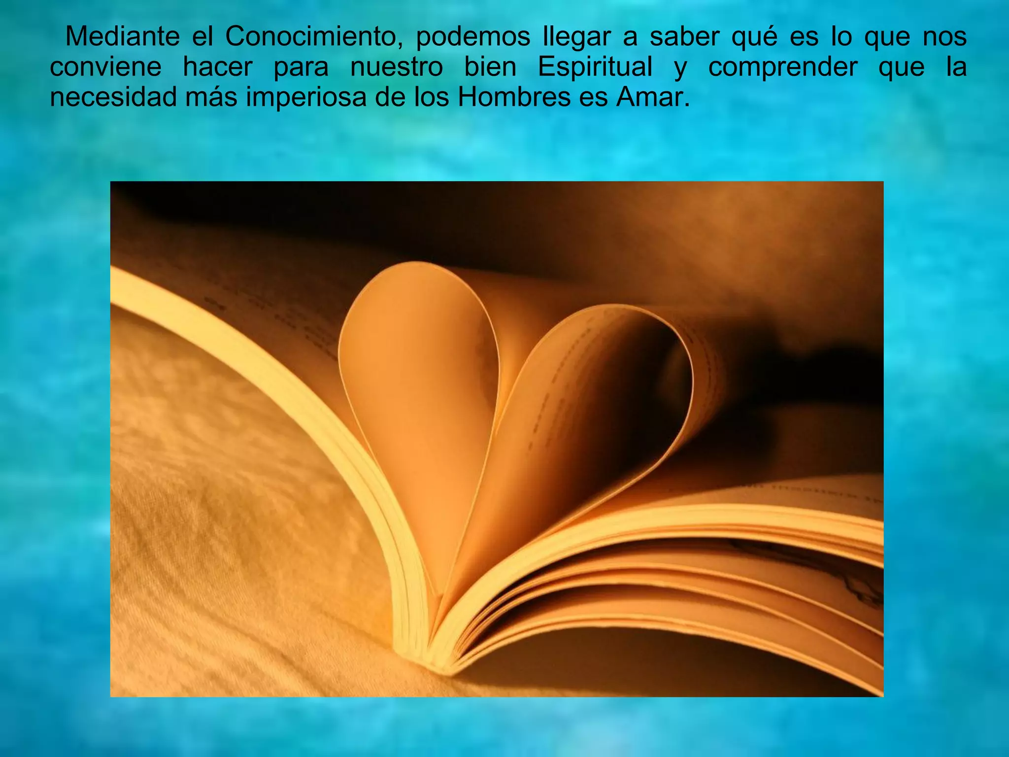 Mediante el Conocimiento, podemos llegar a saber qué es lo que nos
conviene hacer para nuestro bien Espiritual y comprender que la
necesidad más imperiosa de los Hombres es Amar.
 