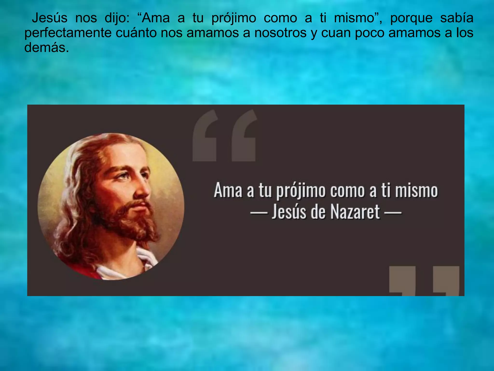 Jesús nos dijo: “Ama a tu prójimo como a ti mismo”, porque sabía
perfectamente cuánto nos amamos a nosotros y cuan poco amamos a los
demás.
 