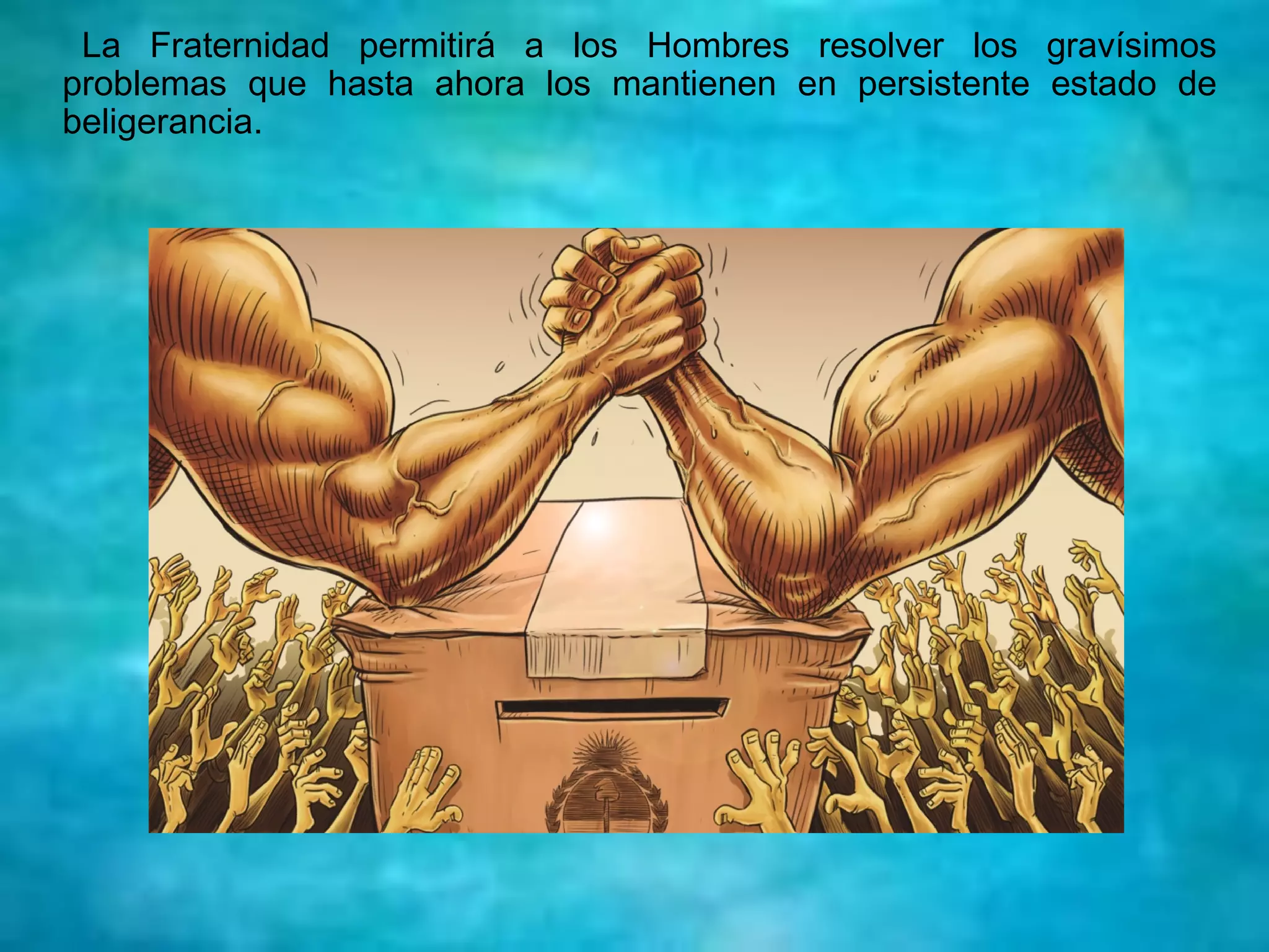 La Fraternidad permitirá a los Hombres resolver los gravísimos
problemas que hasta ahora los mantienen en persistente estado de
beligerancia.
 