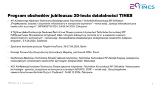 TINES Rail SA | tinesrail.com 4
Program obchodów jubileuszu 20-lecia działalności TINES
• XVI Konferencja Naukowo-Techniczna Stowarzyszenia Inżynierów i Techników Komunikacji RP O/Radom
„Projektowanie, budowa i utrzymanie infrastruktury w transporcie szynowym” – temat sesji: „Izolacja wibroakustyczna
nawierzchni szynowych”, INFRASZYN 2024, 24-26.04.2024, Zakopane
• X Ogólnopolska Konferencja Naukowo-Techniczna Stowarzyszenia Inżynierów i Techników Komunikacji RP
O/Częstochowa „Rozwiązania skrzyżowań kolei z drogami kołowymi w poziomie szyn w aspekcie prawnym,
ekonomicznym i technicznym” – temat sesji: „Doświadczenia eksploatacyjne zintegrowanej nawierzchni kolejowo-
drogowej”, 5-7.06.2024, Zawiercie
• Spotkanie branżowe podczas Targów InnoTrans, 24-27.09.2024, Berlin
• Komisja Torowa Izby Gospodarczej Komunikacji Miejskiej, październik 2024, Toruń
• Konferencja Naukowo-Techniczna Stowarzyszenia Inżynierów i Techników Komunikacji RP Zarząd Krajowy poświęcona
nowoczesnym konstrukcjom nawierzchni szynowych, listopad 2024, Warszawa
• XXII Konferencja Naukowo-Techniczna Stowarzyszenia Inżynierów i Techników Komunikacji RP O/Kraków “Nowoczesne
technologie i systemy zarządzania w transporcie szynowym NOVKOL 2024” – temat sesji: „Bezpodsypkowa
nawierzchnia torowa dla Kolei Dużych Prędkości”, 04-06.12.2024, Zakopane
 