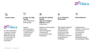 TINES Rail SA | tinesrail.com 7
Tomasz Szuba dr hab. inż. Filip
Pachla
prof. Politechniki
Krakowskiej
dr hab. inż. Andrzej
Massel
mgr inż. Grzegorz
Stencel Instytut
Kolejnictwa
na rzecz wdrożenia
i rozwoju w Polsce
systemów izolacji
wibroakustycznej
w infrastrukturze
torowej dróg
szynowych.
Analiza
wibroizolacyjna
w projektowaniu
i modernizacji
nawierzchni
szynowych.
Badania i ocena jakości
elementów
wibroizolacyjnych
stosowanych
w konstrukcji dróg
kolejowych.
dr inż. Wojciech
Oleksiewicz
Wymagania stawiane
wibroizolatorom
stosowanym w
konstrukcji dróg
kolejowych i ich
realizacja w procesie
przygotowania
inwestycji.
Michał Rybacki
Projektowanie,
budowa i utrzymanie
infrastruktury
w transporcie
szynowym –
społeczna
odpowiedzialność
z perspektywy TINES.
 
