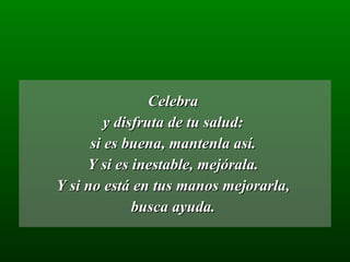 Celebra  y disfruta de tu salud:  si es buena, mantenla así.  Y si es inestable, mejórala.  Y si no está en tus manos mejorarla,  busca ayuda.  
