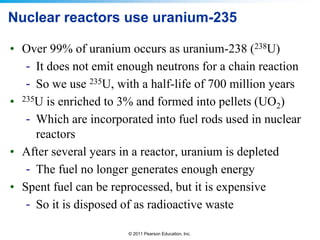 Nuclear reactors use uranium-235
• Over 99% of uranium occurs as uranium-238 (238U)
- It does not emit enough neutrons for a chain reaction
- So we use 235U, with a half-life of 700 million years
• 235U is enriched to 3% and formed into pellets (UO2)
- Which are incorporated into fuel rods used in nuclear
reactors
• After several years in a reactor, uranium is depleted
- The fuel no longer generates enough energy
• Spent fuel can be reprocessed, but it is expensive
- So it is disposed of as radioactive waste
© 2011 Pearson Education, Inc.

 