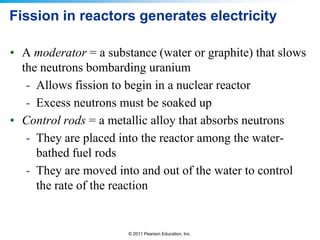 Fission in reactors generates electricity
• A moderator = a substance (water or graphite) that slows
the neutrons bombarding uranium
- Allows fission to begin in a nuclear reactor
- Excess neutrons must be soaked up
• Control rods = a metallic alloy that absorbs neutrons
- They are placed into the reactor among the waterbathed fuel rods
- They are moved into and out of the water to control
the rate of the reaction

© 2011 Pearson Education, Inc.

 
