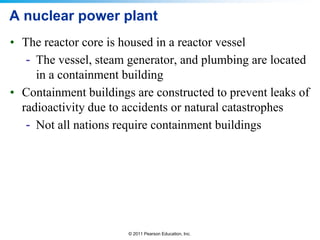 A nuclear power plant
• The reactor core is housed in a reactor vessel
- The vessel, steam generator, and plumbing are located
in a containment building
• Containment buildings are constructed to prevent leaks of
radioactivity due to accidents or natural catastrophes
- Not all nations require containment buildings

© 2011 Pearson Education, Inc.

 