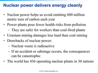 Nuclear power delivers energy cleanly
• Nuclear power helps us avoid emitting 600 million
metric tons of carbon each year
• Power plants pose fewer health risks from pollution
- They are safer for workers than coal-fired plants
• Uranium mining damages less land than coal mining
• Drawbacks of nuclear power:
- Nuclear waste is radioactive
- If an accident or sabotage occurs, the consequences
can be catastrophic
• The world has 436 operating nuclear plants in 30 nations
© 2011 Pearson Education, Inc.

 