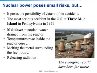 Nuclear power poses small risks, but…
• It poses the possibility of catastrophic accidents
• The most serious accident in the U.S. = Three Mile
Island in Pennsylvania in 1979
• Meltdown = coolant water
drained from the reactor
• Temperatures rose inside the
reactor core …
• Melting the metal surrounding
the fuel rods …
• Releasing radiation
The emergency could
have been far worse
© 2011 Pearson Education, Inc.

 