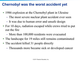 Chernobyl was the worst accident yet
• 1986 explosion at the Chernobyl plant in Ukraine
- The most severe nuclear plant accident ever seen
- It was due to human error and unsafe design
• For 10 days, radiation escaped while crews tried to put
out the fire
- More than 100,000 residents were evacuated
• The landscape for 19 miles still remains contaminated
• The accident killed 31 people directly
- Thousands more became sick or developed cancer

© 2011 Pearson Education, Inc.

 