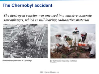 The Chernobyl accident
The destroyed reactor was encased in a massive concrete
sarcophagus, which is still leaking radioactive material

© 2011 Pearson Education, Inc.

 