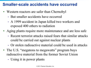 Smaller-scale accidents have occurred
• Western reactors are safer than Chernobyl
- But smaller accidents have occurred
- A 1999 accident in Japan killed two workers and
exposed 400 others to radiation
• Aging plants require more maintenance and are less safe
- Recent terrorist attacks raised fears that similar attacks
could be carried out against nuclear plants
- Or stolen radioactive material could be used in attacks
• The U.S. “megatons to megawatts” program buys
radioactive material from the former Soviet Union
- Using it in power plants
© 2011 Pearson Education, Inc.

 