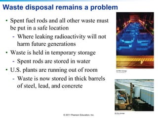 Waste disposal remains a problem
• Spent fuel rods and all other waste must
be put in a safe location
- Where leaking radioactivity will not
harm future generations
• Waste is held in temporary storage
- Spent rods are stored in water
• U.S. plants are running out of room
- Waste is now stored in thick barrels
of steel, lead, and concrete

© 2011 Pearson Education, Inc.

 