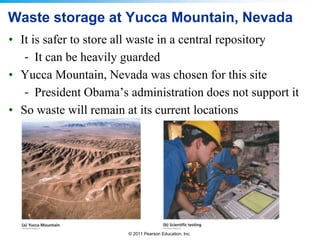 Waste storage at Yucca Mountain, Nevada
• It is safer to store all waste in a central repository
- It can be heavily guarded
• Yucca Mountain, Nevada was chosen for this site
- President Obama’s administration does not support it
• So waste will remain at its current locations

© 2011 Pearson Education, Inc.

 