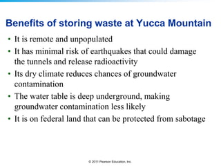 Benefits of storing waste at Yucca Mountain
• It is remote and unpopulated
• It has minimal risk of earthquakes that could damage
the tunnels and release radioactivity
• Its dry climate reduces chances of groundwater
contamination
• The water table is deep underground, making
groundwater contamination less likely
• It is on federal land that can be protected from sabotage

© 2011 Pearson Education, Inc.

 