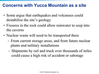 Concerns with Yucca Mountain as a site
• Some argue that earthquakes and volcanoes could
destabilize the site’s geology
• Fissures in the rock could allow rainwater to seep into
the caverns
• Nuclear waste will need to be transported there
- From current storage areas, and from future nuclear
plants and military installations
- Shipments by rail and truck over thousands of miles
could cause a high risk of accident or sabotage

© 2011 Pearson Education, Inc.

 