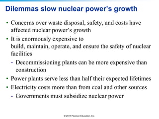 Dilemmas slow nuclear power’s growth
• Concerns over waste disposal, safety, and costs have
affected nuclear power’s growth
• It is enormously expensive to
build, maintain, operate, and ensure the safety of nuclear
facilities
- Decommissioning plants can be more expensive than
construction
• Power plants serve less than half their expected lifetimes
• Electricity costs more than from coal and other sources
- Governments must subsidize nuclear power

© 2011 Pearson Education, Inc.

 