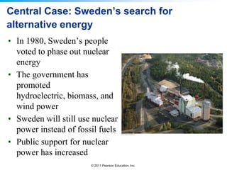 Central Case: Sweden’s search for
alternative energy
• In 1980, Sweden’s people
voted to phase out nuclear
energy
• The government has
promoted
hydroelectric, biomass, and
wind power
• Sweden will still use nuclear
power instead of fossil fuels
• Public support for nuclear
power has increased
© 2011 Pearson Education, Inc.

 