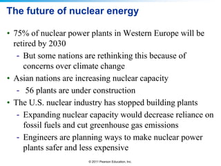 The future of nuclear energy
• 75% of nuclear power plants in Western Europe will be
retired by 2030
- But some nations are rethinking this because of
concerns over climate change
• Asian nations are increasing nuclear capacity
- 56 plants are under construction
• The U.S. nuclear industry has stopped building plants
- Expanding nuclear capacity would decrease reliance on
fossil fuels and cut greenhouse gas emissions
- Engineers are planning ways to make nuclear power
plants safer and less expensive
© 2011 Pearson Education, Inc.

 