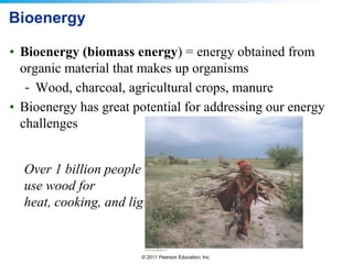 Bioenergy
• Bioenergy (biomass energy) = energy obtained from
organic material that makes up organisms
- Wood, charcoal, agricultural crops, manure
• Bioenergy has great potential for addressing our energy
challenges
Over 1 billion people
use wood for
heat, cooking, and light

© 2011 Pearson Education, Inc.

 