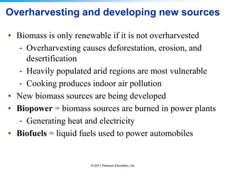 Overharvesting and developing new sources
• Biomass is only renewable if it is not overharvested
- Overharvesting causes deforestation, erosion, and
desertification
- Heavily populated arid regions are most vulnerable
- Cooking produces indoor air pollution
• New biomass sources are being developed
• Biopower = biomass sources are burned in power plants
- Generating heat and electricity
• Biofuels = liquid fuels used to power automobiles

© 2011 Pearson Education, Inc.

 