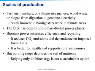 Scales of production
• Farmers, ranchers, or villages use manure, wood waste,
or biogas from digestion to generate electricity
- Small household biodigesters work in remote areas
• The U.S. has dozens of biomass-fueled power plants
• Biomass power increases efficiency and recycling
- It reduces CO2 emissions and dependence on imported
fossil fuels
- It is better for health and supports rural economies
• But burning crops deprives the soil of nutrients
- Relying only on bioenergy is not a sustainable option
© 2011 Pearson Education, Inc.

 