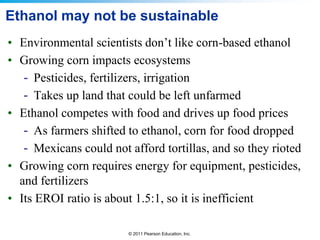 Ethanol may not be sustainable
• Environmental scientists don’t like corn-based ethanol
• Growing corn impacts ecosystems
- Pesticides, fertilizers, irrigation
- Takes up land that could be left unfarmed
• Ethanol competes with food and drives up food prices
- As farmers shifted to ethanol, corn for food dropped
- Mexicans could not afford tortillas, and so they rioted
• Growing corn requires energy for equipment, pesticides,
and fertilizers
• Its EROI ratio is about 1.5:1, so it is inefficient
© 2011 Pearson Education, Inc.

 