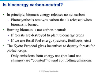 Is bioenergy carbon-neutral?
• In principle, biomass energy releases no net carbon
- Photosynthesis removes carbon that is released when
biomass is burned
• Burning biomass is not carbon-neutral:
- If forests are destroyed to plant bioenergy crops
- If we use fossil fuel energy (tractors, fertilizers, etc.)
• The Kyoto Protocol gives incentives to destroy forests for
biofuel crops
- Only emissions from energy use (not land-use
changes) are “counted” toward controlling emissions
© 2011 Pearson Education, Inc.

 