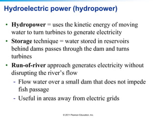 Hydroelectric power (hydropower)
• Hydropower = uses the kinetic energy of moving
water to turn turbines to generate electricity
• Storage technique = water stored in reservoirs
behind dams passes through the dam and turns
turbines
• Run-of-river approach generates electricity without
disrupting the river’s flow
- Flow water over a small dam that does not impede
fish passage
- Useful in areas away from electric grids
© 2011 Pearson Education, Inc.

 