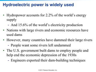 Hydroelectric power is widely used
• Hydropower accounts for 2.2% of the world’s energy
supply
- And 15.6% of the world’s electricity production
• Nations with large rivers and economic resources have
used dams
• However, many countries have dammed their large rivers
- People want some rivers left undammed
• The U.S. government built dams to employ people and
help end the economic depression of the 1930s
- Engineers exported their dam-building techniques
© 2011 Pearson Education, Inc.

 